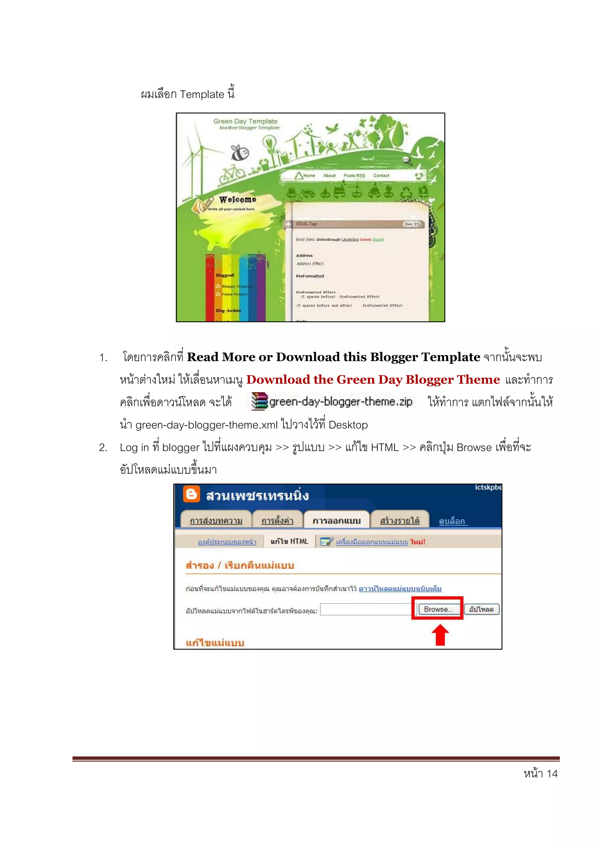 หน้า 14
ผมเลือก Template นี้
1. โดยการคลิกที่ Read More or Download this Blogger Template จากนั้นจะพบ
หน้าต่างใหม่ ให้เลื่อนหาเมนู Download the Green Day Blogger Theme และทาการ
คลิกเพื่อดาวน์โหลด จะได้ ให้ทาการ แตกไฟล์จากนั้นให้
นา green-day-blogger-theme.xml ไปวางไว้ที่ Desktop
2. Log in ที่ blogger ไปที่แผงควบคุม >> รูปแบบ >> แก้ไข HTML >> คลิกปุ่ม Browse เพื่อที่จะ
อัปโหลดแม่แบบขึ้นมา
 
