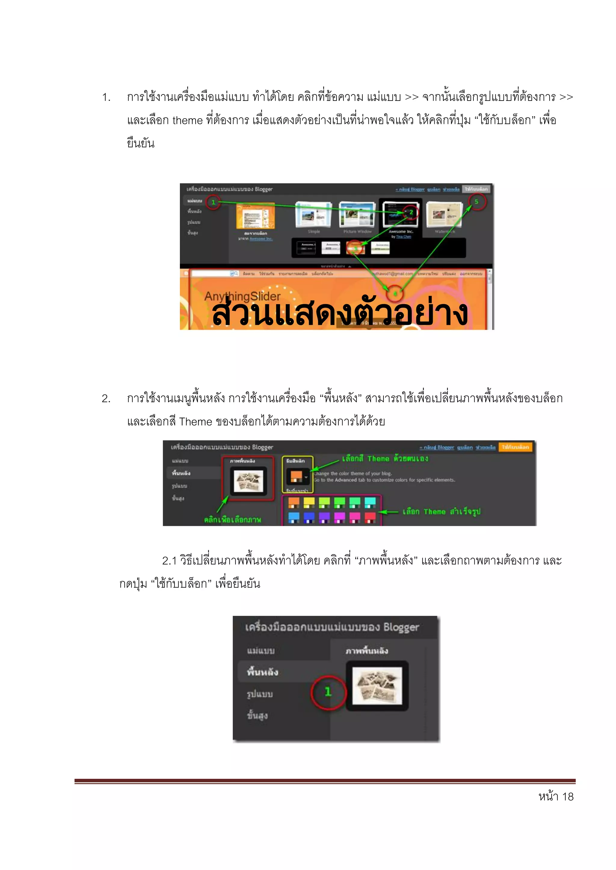 หน้า 18
1. การใช้งานเครื่องมือแม่แบบ ทาได้โดย คลิกที่ข้อความ แม่แบบ >> จากนั้นเลือกรูปแบบที่ต้องการ >>
และเลือก theme ที่ต้องการ เมื่อแสดงตัวอย่างเป็นที่น่าพอใจแล้ว ให้คลิกที่ปุ่ม “ใช้กับบล็อก” เพื่อ
ยืนยัน
2. การใช้งานเมนูพื้นหลัง การใช้งานเครื่องมือ “พื้นหลัง” สามารถใช้เพื่อเปลี่ยนภาพพื้นหลังของบล็อก
และเลือกสี Theme ของบล็อกได้ตามความต้องการได้ด้วย
2.1 วิธีเปลี่ยนภาพพื้นหลังทาได้โดย คลิกที่ “ภาพพื้นหลัง” และเลือกถาพตามต้องการ และ
กดปุ่ม “ใช้กับบล็อก” เพื่อยืนยัน
ส่วนแสดงตัวอย่าง
 