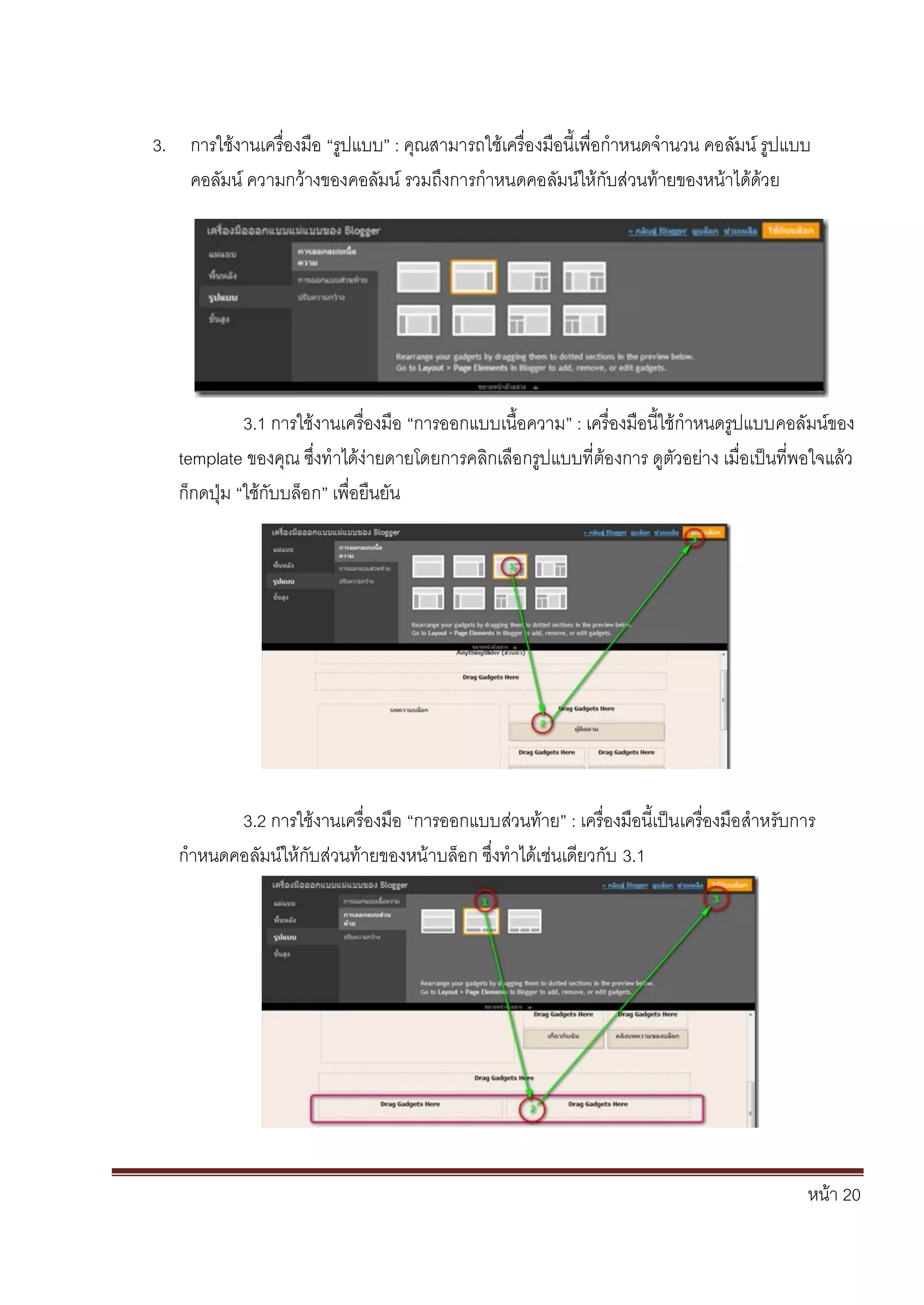 หน้า 20
3. การใช้งานเครื่องมือ “รูปแบบ” : คุณสามารถใช้เครื่องมือนี้เพื่อกาหนดจานวน คอลัมน์ รูปแบบ
คอลัมน์ ความกว้างของคอลัมน์ รวมถึงการกาหนดคอลัมน์ให้กับส่วนท้ายของหน้าได้ด้วย
3.1 การใช้งานเครื่องมือ “การออกแบบเนื้อความ” : เครื่องมือนี้ใช้กาหนดรูปแบบคอลัมน์ของ
template ของคุณ ซึ่งทาได้ง่ายดายโดยการคลิกเลือกรูปแบบที่ต้องการ ดูตัวอย่าง เมื่อเป็นที่พอใจแล้ว
ก็กดปุ่ม “ใช้กับบล็อก” เพื่อยืนยัน
3.2 การใช้งานเครื่องมือ “การออกแบบส่วนท้าย” : เครื่องมือนี้เป็นเครื่องมือสาหรับการ
กาหนดคอลัมน์ให้กับส่วนท้ายของหน้าบล็อก ซึ่งทาได้เช่นเดียวกับ 3.1
 