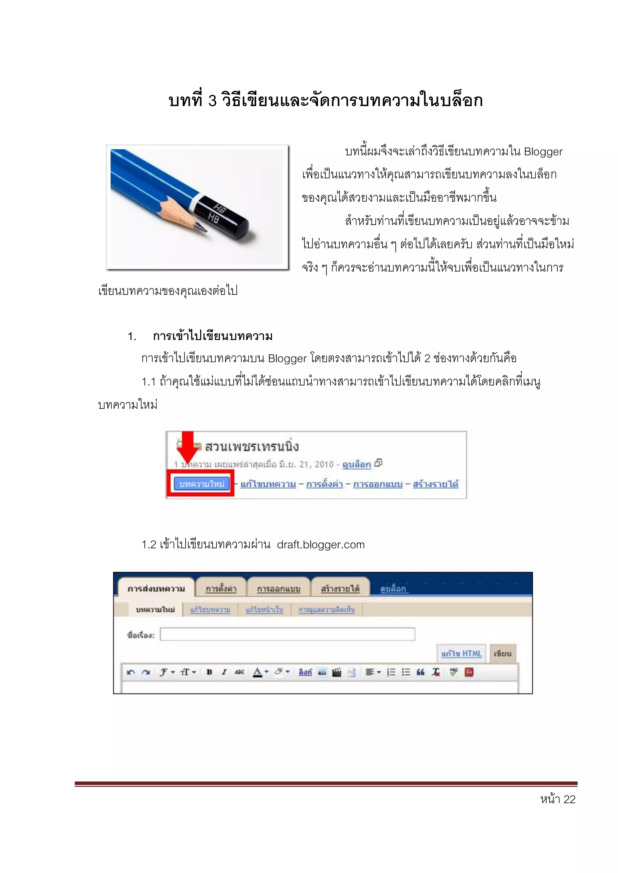 หน้า 22
บทที่ 3 วิธีเขียนและจัดการบทความในบล็อก
บทนี้ผมจึงจะเล่าถึงวิธีเขียนบทความใน Blogger
เพื่อเป็นแนวทางให้คุณสามารถเขียนบทความลงในบล็อก
ของคุณได้สวยงามและเป็นมืออาชีพมากขึ้น
สาหรับท่านที่เขียนบทความเป็นอยู่แล้วอาจจะข้าม
ไปอ่านบทความอื่น ๆ ต่อไปได้เลยครับ ส่วนท่านที่เป็นมือใหม่
จริง ๆ ก็ควรจะอ่านบทความนี้ให้จบเพื่อเป็นแนวทางในการ
เขียนบทความของคุณเองต่อไป
1. การเข้าไปเขียนบทความ
การเข้าไปเขียนบทความบน Blogger โดยตรงสามารถเข้าไปได้ 2 ช่องทางด้วยกันคือ
1.1 ถ้าคุณใช้แม่แบบที่ไม่ได้ซ่อนแถบนาทางสามารถเข้าไปเขียนบทความได้โดยคลิกที่เมนู
บทความใหม่
1.2 เข้าไปเขียนบทความผ่าน draft.blogger.com
 