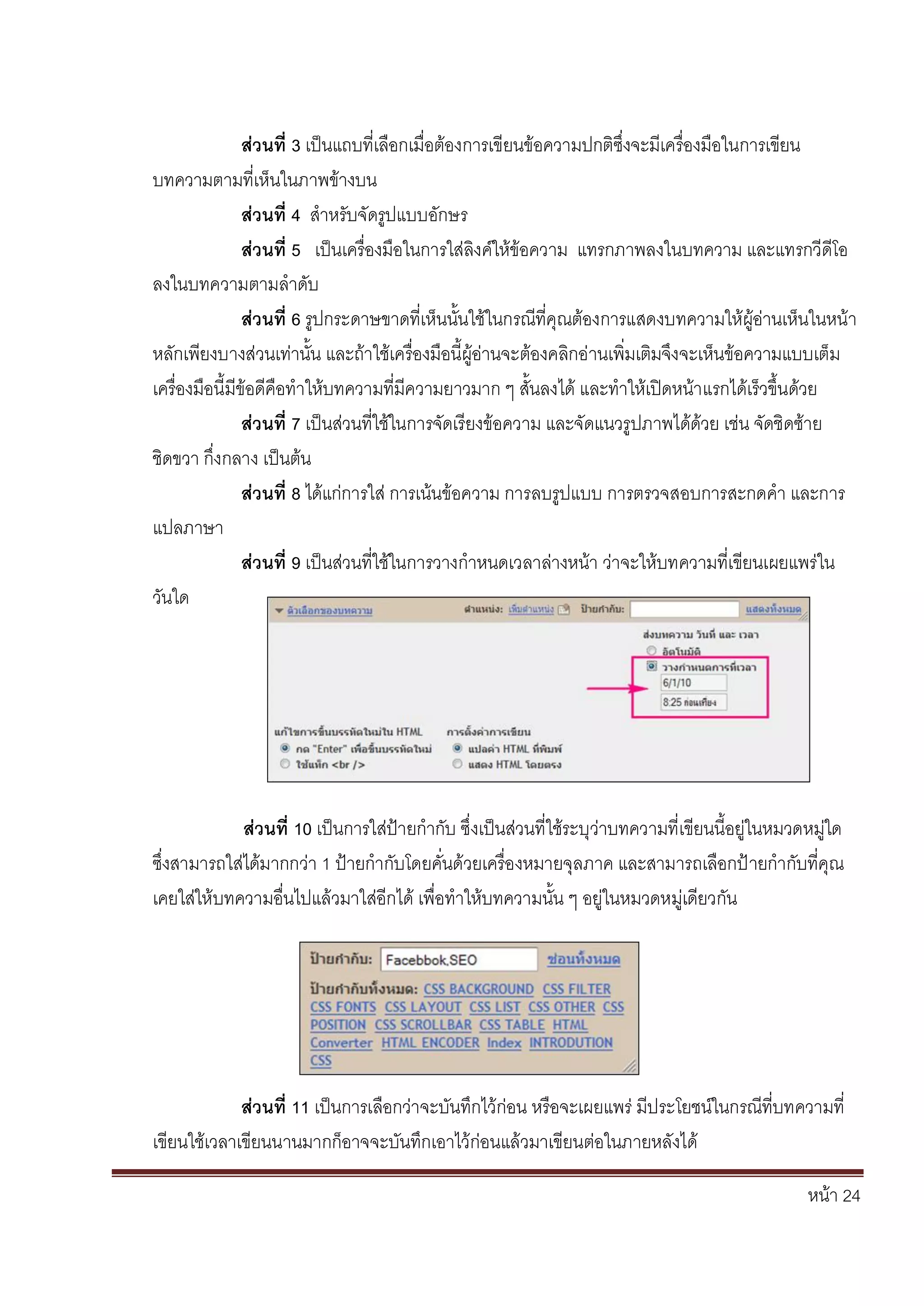 หน้า 24
ส่วนที่ 3 เป็นแถบที่เลือกเมื่อต้องการเขียนข้อความปกติซึ่งจะมีเครื่องมือในการเขียน
บทความตามที่เห็นในภาพข้างบน
ส่วนที่ 4 สาหรับจัดรูปแบบอักษร
ส่วนที่ 5 เป็นเครื่องมือในการใส่ลิงค์ให้ข้อความ แทรกภาพลงในบทความ และแทรกวีดีโอ
ลงในบทความตามลาดับ
ส่วนที่ 6 รูปกระดาษขาดที่เห็นนั้นใช้ในกรณีที่คุณต้องการแสดงบทความให้ผู้อ่านเห็นในหน้า
หลักเพียงบางส่วนเท่านั้น และถ้าใช้เครื่องมือนี้ผู้อ่านจะต้องคลิกอ่านเพิ่มเติมจึงจะเห็นข้อความแบบเต็ม
เครื่องมือนี้มีข้อดีคือทาให้บทความที่มีความยาวมาก ๆ สั้นลงได้ และทาให้เปิดหน้าแรกได้เร็วขึ้นด้วย
ส่วนที่ 7 เป็นส่วนที่ใช้ในการจัดเรียงข้อความ และจัดแนวรูปภาพได้ด้วย เช่น จัดชิดซ้าย
ชิดขวา กึ่งกลาง เป็นต้น
ส่วนที่ 8 ได้แก่การใส่ การเน้นข้อความ การลบรูปแบบ การตรวจสอบการสะกดคา และการ
แปลภาษา
ส่วนที่ 9 เป็นส่วนที่ใช้ในการวางกาหนดเวลาล่างหน้า ว่าจะให้บทความที่เขียนเผยแพร่ใน
วันใด
ส่วนที่ 10 เป็นการใส่ป้ายกากับ ซึ่งเป็นส่วนที่ใช้ระบุว่าบทความที่เขียนนี้อยู่ในหมวดหมู่ใด
ซึ่งสามารถใส่ได้มากกว่า 1 ป้ายกากับโดยคั่นด้วยเครื่องหมายจุลภาค และสามารถเลือกป้ายกากับที่คุณ
เคยใส่ให้บทความอื่นไปแล้วมาใส่อีกได้ เพื่อทาให้บทความนั้น ๆ อยู่ในหมวดหมู่เดียวกัน
ส่วนที่ 11 เป็นการเลือกว่าจะบันทึกไว้ก่อน หรือจะเผยแพร่ มีประโยชน์ในกรณีที่บทความที่
เขียนใช้เวลาเขียนนานมากก็อาจจะบันทึกเอาไว้ก่อนแล้วมาเขียนต่อในภายหลังได้
 