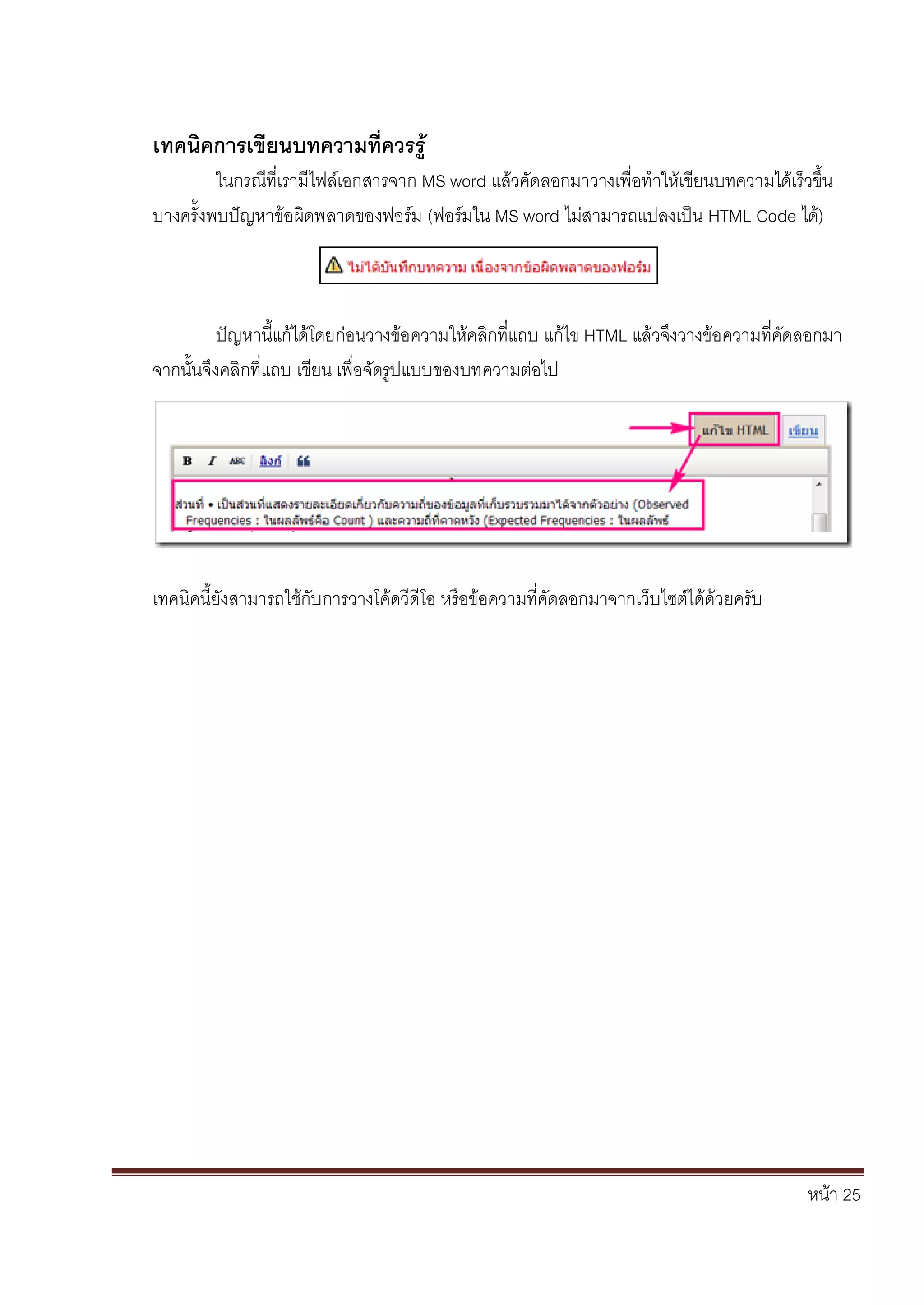 หน้า 25
เทคนิคการเขียนบทความที่ควรรู้
ในกรณีที่เรามีไฟล์เอกสารจาก MS word แล้วคัดลอกมาวางเพื่อทาให้เขียนบทความได้เร็วขึ้น
บางครั้งพบปัญหาข้อผิดพลาดของฟอร์ม (ฟอร์มใน MS word ไม่สามารถแปลงเป็น HTML Code ได้)
ปัญหานี้แก้ได้โดยก่อนวางข้อความให้คลิกที่แถบ แก้ไข HTML แล้วจึงวางข้อความที่คัดลอกมา
จากนั้นจึงคลิกที่แถบ เขียน เพื่อจัดรูปแบบของบทความต่อไป
เทคนิคนี้ยังสามารถใช้กับการวางโค้ดวีดีโอ หรือข้อความที่คัดลอกมาจากเว็บไซต์ได้ด้วยครับ
 