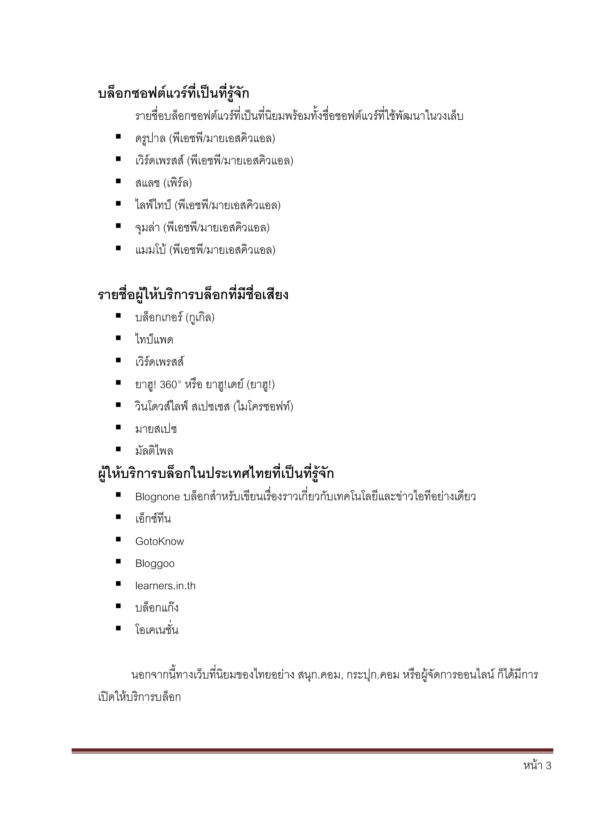 หน้า 3
บล็อกซอฟต์แวร์ที่เป็นที่รู้จัก
รายชื่อบล็อกซอฟต์แวร์ที่เป็นที่นิยมพร้อมทั้งชื่อซอฟต์แวร์ที่ใช้พัฒนาในวงเล็บ
 ดรูปาล (พีเอชพี/มายเอสคิวแอล)
 เวิร์ดเพรสส์ (พีเอชพี/มายเอสคิวแอล)
 สแลช (เพิร์ล)
 ไลฟ์ไทป์ (พีเอชพี/มายเอสคิวแอล)
 จุมล่า (พีเอชพี/มายเอสคิวแอล)
 แมมโบ้ (พีเอชพี/มายเอสคิวแอล)
รายชื่อผู้ให้บริการบล็อกที่มีชื่อเสียง
 บล็อกเกอร์ (กูเกิล)
 ไทป์แพด
 เวิร์ดเพรสส์
 ยาฮู! 360° หรือ ยาฮู!เดย์ (ยาฮู!)
 วินโดวส์ไลฟ์ สเปซเซส (ไมโครซอฟท์)
 มายสเปซ
 มัลติไพล
ผู้ให้บริการบล็อกในประเทศไทยที่เป็นที่รู้จัก
 Blognone บล็อกสาหรับเขียนเรื่องราวเกี่ยวกับเทคโนโลยีและข่าวไอทีอย่างเดียว
 เอ็กซ์ทีน
 GotoKnow
 Bloggoo
 learners.in.th
 บล็อกแก๊ง
 โอเคเนชั่น
นอกจากนี้ทางเว็บที่นิยมของไทยอย่าง สนุก.คอม, กระปุก.คอม หรือผู้จัดการออนไลน์ ก็ได้มีการ
เปิดให้บริการบล็อก
 