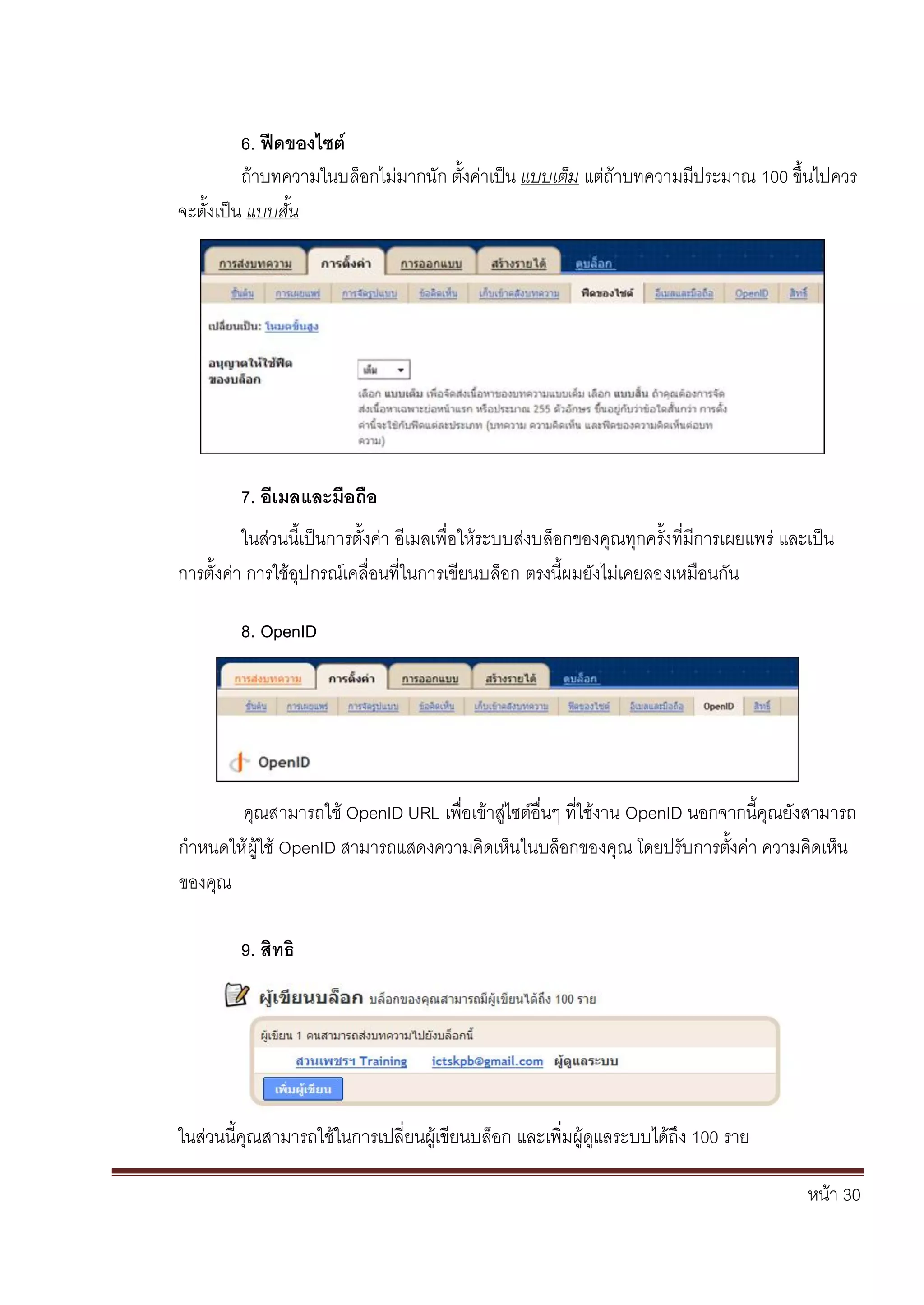 หน้า 30
6. ฟีดของไซต์
ถ้าบทความในบล็อกไม่มากนัก ตั้งค่าเป็น แบบเต็ม แต่ถ้าบทความมีประมาณ 100 ขึ้นไปควร
จะตั้งเป็น แบบสั้น
7. อีเมลและมือถือ
ในส่วนนี้เป็นการตั้งค่า อีเมลเพื่อให้ระบบส่งบล็อกของคุณทุกครั้งที่มีการเผยแพร่ และเป็น
การตั้งค่า การใช้อุปกรณ์เคลื่อนที่ในการเขียนบล็อก ตรงนี้ผมยังไม่เคยลองเหมือนกัน
8. OpenID
คุณสามารถใช้ OpenID URL เพื่อเข้าสู่ไซต์อื่นๆ ที่ใช้งาน OpenID นอกจากนี้คุณยังสามารถ
กาหนดให้ผู้ใช้ OpenID สามารถแสดงความคิดเห็นในบล็อกของคุณ โดยปรับการตั้งค่า ความคิดเห็น
ของคุณ
9. สิทธิ
ในส่วนนี้คุณสามารถใช้ในการเปลี่ยนผู้เขียนบล็อก และเพิ่มผู้ดูแลระบบได้ถึง 100 ราย
 
