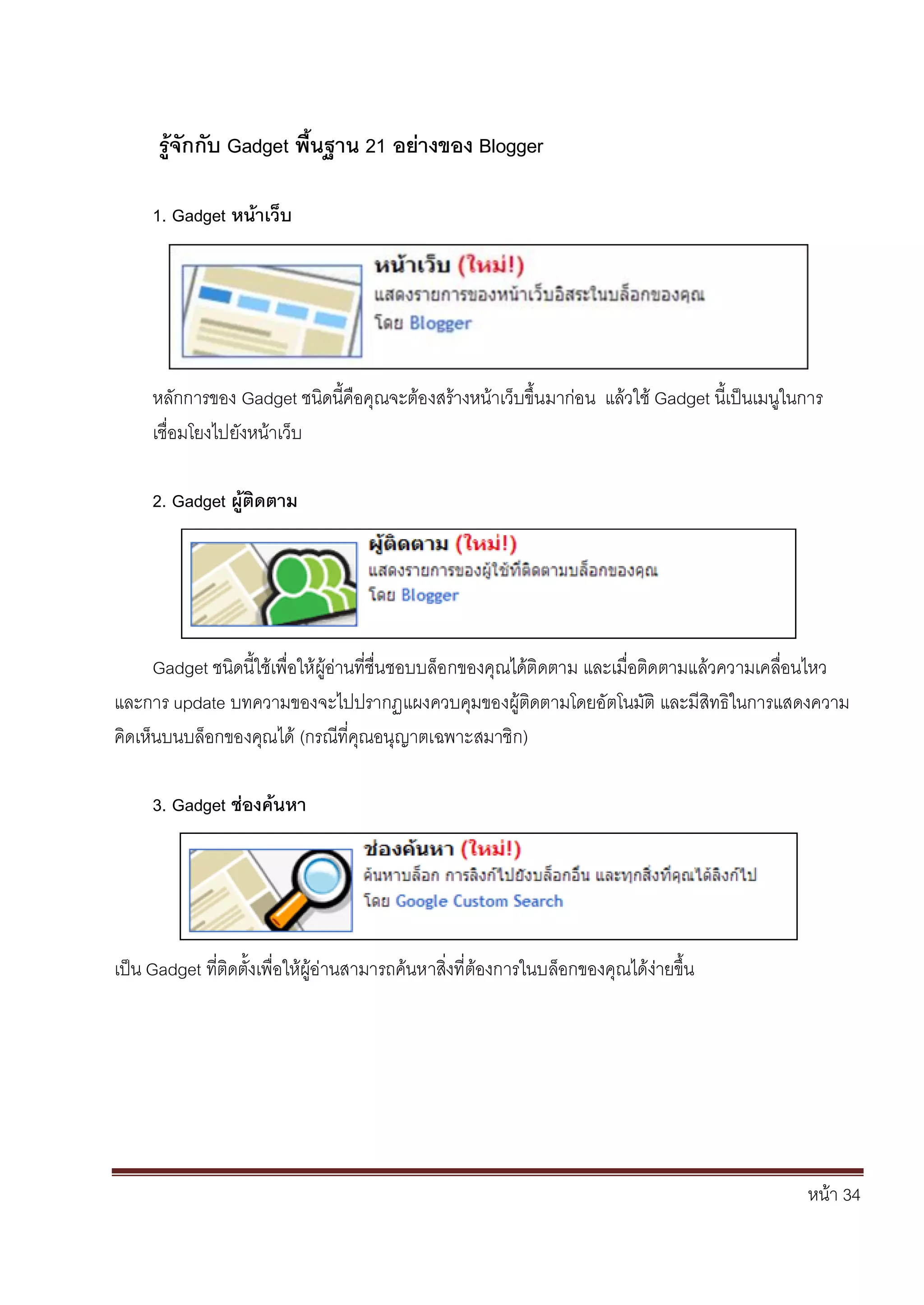 หน้า 34
รู้จักกับ Gadget พื้นฐาน 21 อย่างของ Blogger
1. Gadget หน้าเว็บ
หลักการของ Gadget ชนิดนี้คือคุณจะต้องสร้างหน้าเว็บขึ้นมาก่อน แล้วใช้ Gadget นี้เป็นเมนูในการ
เชื่อมโยงไปยังหน้าเว็บ
2. Gadget ผู้ติดตาม
Gadget ชนิดนี้ใช้เพื่อให้ผู้อ่านที่ชื่นชอบบล็อกของคุณได้ติดตาม และเมื่อติดตามแล้วความเคลื่อนไหว
และการ update บทความของจะไปปรากฏแผงควบคุมของผู้ติดตามโดยอัตโนมัติ และมีสิทธิในการแสดงความ
คิดเห็นบนบล็อกของคุณได้ (กรณีที่คุณอนุญาตเฉพาะสมาชิก)
3. Gadget ช่องค้นหา
เป็น Gadget ที่ติดตั้งเพื่อให้ผู้อ่านสามารถค้นหาสิ่งที่ต้องการในบล็อกของคุณได้ง่ายขึ้น
 