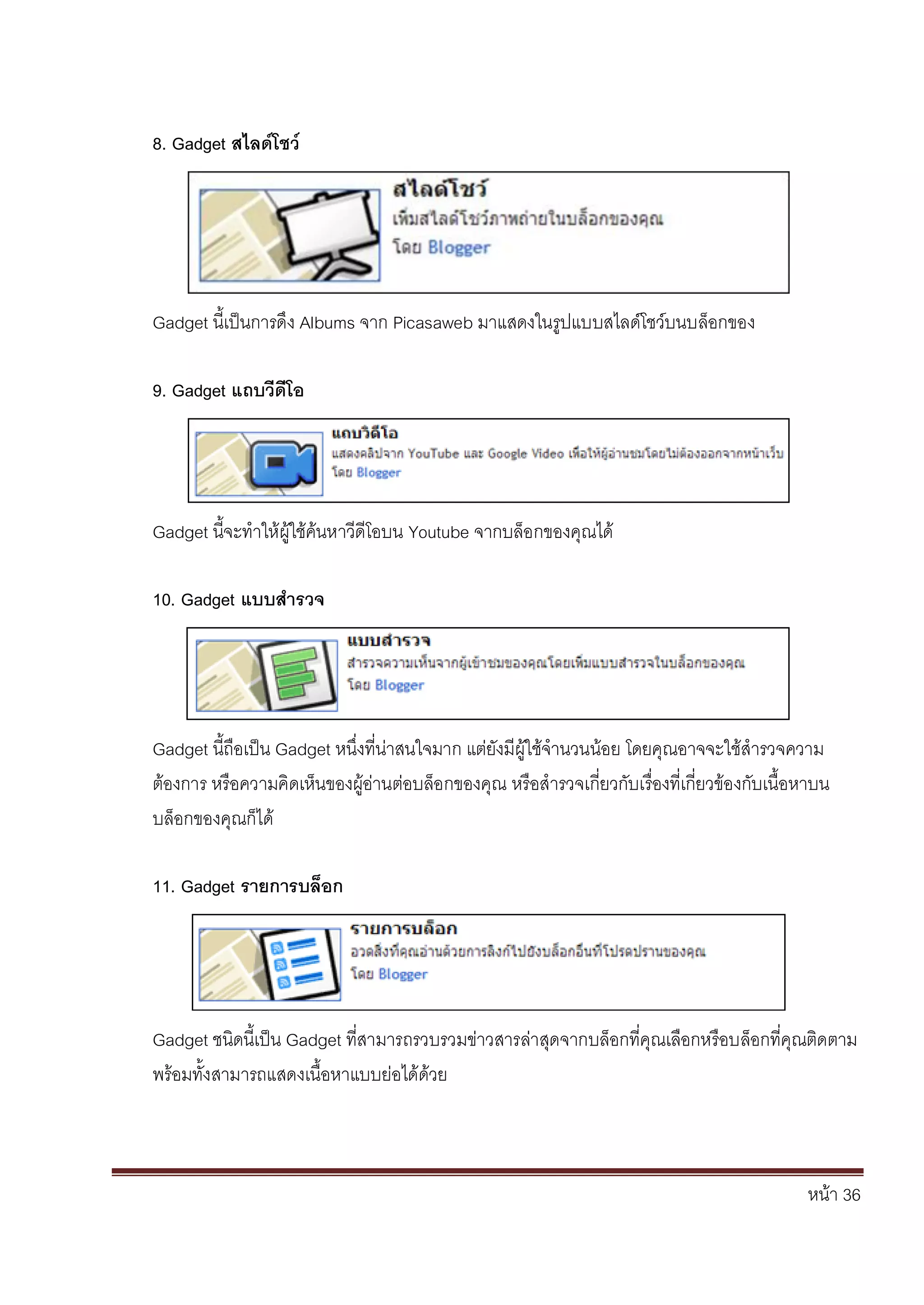 หน้า 36
8. Gadget สไลด์โชว์
Gadget นี้เป็นการดึง Albums จาก Picasaweb มาแสดงในรูปแบบสไลด์โชว์บนบล็อกของ
9. Gadget แถบวีดีโอ
Gadget นี้จะทาให้ผู้ใช้ค้นหาวีดีโอบน Youtube จากบล็อกของคุณได้
10. Gadget แบบสารวจ
Gadget นี้ถือเป็น Gadget หนึ่งที่น่าสนใจมาก แต่ยังมีผู้ใช้จานวนน้อย โดยคุณอาจจะใช้สารวจความ
ต้องการ หรือความคิดเห็นของผู้อ่านต่อบล็อกของคุณ หรือสารวจเกี่ยวกับเรื่องที่เกี่ยวข้องกับเนื้อหาบน
บล็อกของคุณก็ได้
11. Gadget รายการบล็อก
Gadget ชนิดนี้เป็น Gadget ที่สามารถรวบรวมข่าวสารล่าสุดจากบล็อกที่คุณเลือกหรือบล็อกที่คุณติดตาม
พร้อมทั้งสามารถแสดงเนื้อหาแบบย่อได้ด้วย
 