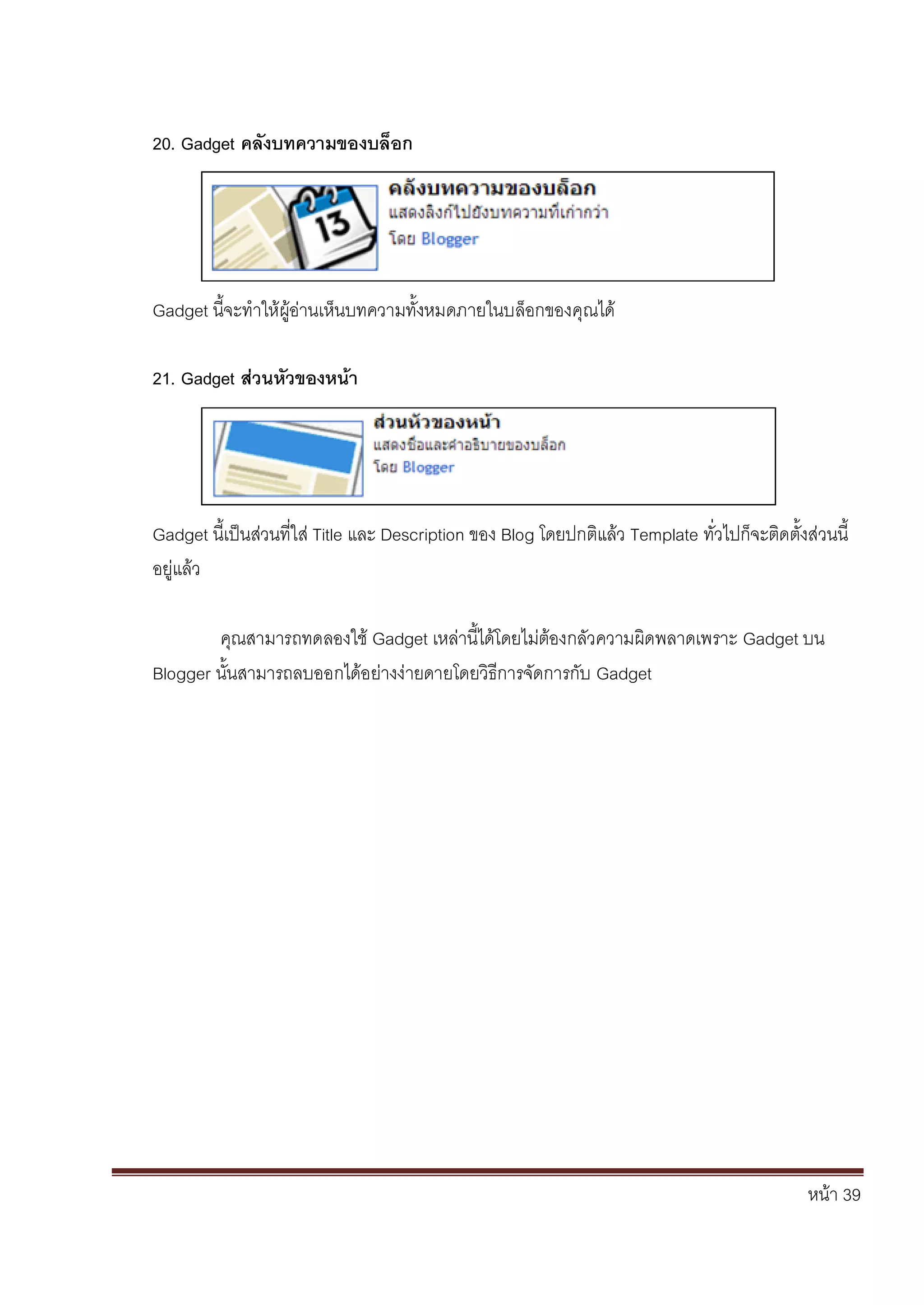 หน้า 39
20. Gadget คลังบทความของบล็อก
Gadget นี้จะทาให้ผู้อ่านเห็นบทความทั้งหมดภายในบล็อกของคุณได้
21. Gadget ส่วนหัวของหน้า
Gadget นี้เป็นส่วนที่ใส่ Title และ Description ของ Blog โดยปกติแล้ว Template ทั่วไปก็จะติดตั้งส่วนนี้
อยู่แล้ว
คุณสามารถทดลองใช้ Gadget เหล่านี้ได้โดยไม่ต้องกลัวความผิดพลาดเพราะ Gadget บน
Blogger นั้นสามารถลบออกได้อย่างง่ายดายโดยวิธีการจัดการกับ Gadget
 