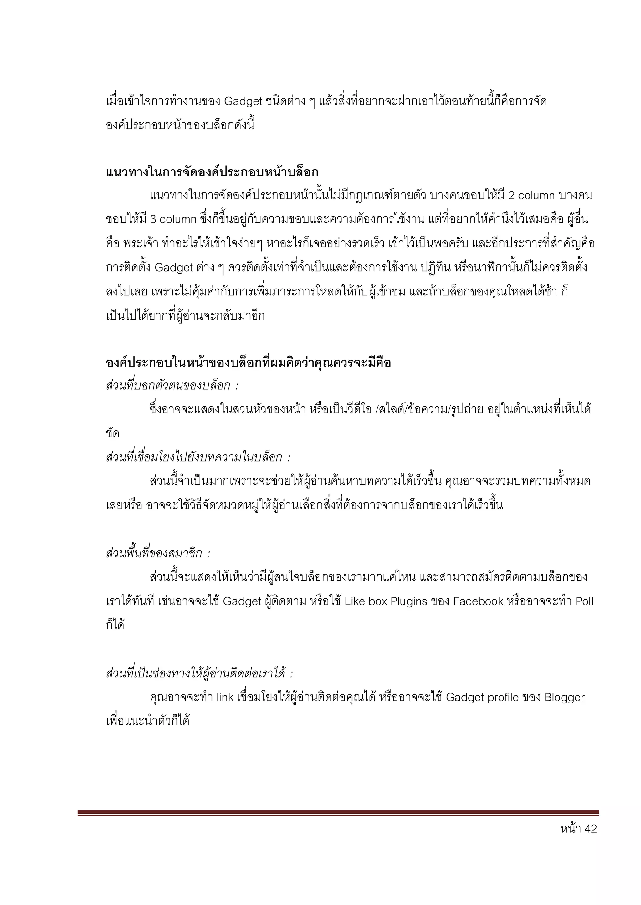 หน้า 42
เมื่อเข้าใจการทางานของ Gadget ชนิดต่าง ๆ แล้วสิ่งที่อยากจะฝากเอาไว้ตอนท้ายนี้ก็คือการจัด
องค์ประกอบหน้าของบล็อกดังนี้
แนวทางในการจัดองค์ประกอบหน้าบล็อก
แนวทางในการจัดองค์ประกอบหน้านั้นไม่มีกฎเกณฑ์ตายตัว บางคนชอบให้มี 2 column บางคน
ชอบให้มี 3 column ซึ่งก็ขึ้นอยู่กับความชอบและความต้องการใช้งาน แต่ที่อยากให้คานึงไว้เสมอคือ ผู้อื่น
คือ พระเจ้า ทาอะไรให้เข้าใจง่ายๆ หาอะไรก็เจออย่างรวดเร็ว เข้าไว้เป็นพอครับ และอีกประการที่สาคัญคือ
การติดตั้ง Gadget ต่าง ๆ ควรติดตั้งเท่าที่จาเป็นและต้องการใช้งาน ปฏิทิน หรือนาฬิกานั้นก็ไม่ควรติดตั้ง
ลงไปเลย เพราะไม่คุ้มค่ากับการเพิ่มภาระการโหลดให้กับผู้เข้าชม และถ้าบล็อกของคุณโหลดได้ช้า ก็
เป็นไปได้ยากที่ผู้อ่านจะกลับมาอีก
องค์ประกอบในหน้าของบล็อกที่ผมคิดว่าคุณควรจะมีคือ
ส่วนที่บอกตัวตนของบล็อก :
ซึ่งอาจจะแสดงในส่วนหัวของหน้า หรือเป็นวีดีโอ /สไลด์/ข้อความ/รูปถ่าย อยู่ในตาแหน่งที่เห็นได้
ชัด
ส่วนที่เชื่อมโยงไปยังบทความในบล็อก :
ส่วนนี้จาเป็นมากเพราะจะช่วยให้ผู้อ่านค้นหาบทความได้เร็วขึ้น คุณอาจจะรวมบทความทั้งหมด
เลยหรือ อาจจะใช้วิธีจัดหมวดหมู่ให้ผู้อ่านเลือกสิ่งที่ต้องการจากบล็อกของเราได้เร็วขึ้น
ส่วนพื้นที่ของสมาชิก :
ส่วนนี้จะแสดงให้เห็นว่ามีผู้สนใจบล็อกของเรามากแค่ไหน และสามารถสมัครติดตามบล็อกของ
เราได้ทันที เช่นอาจจะใช้ Gadget ผู้ติดตาม หรือใช้ Like box Plugins ของ Facebook หรืออาจจะทา Poll
ก็ได้
ส่วนที่เป็นช่องทางให้ผู้อ่านติดต่อเราได้ :
คุณอาจจะทา link เชื่อมโยงให้ผู้อ่านติดต่อคุณได้ หรืออาจจะใช้ Gadget profile ของ Blogger
เพื่อแนะนาตัวก็ได้
 