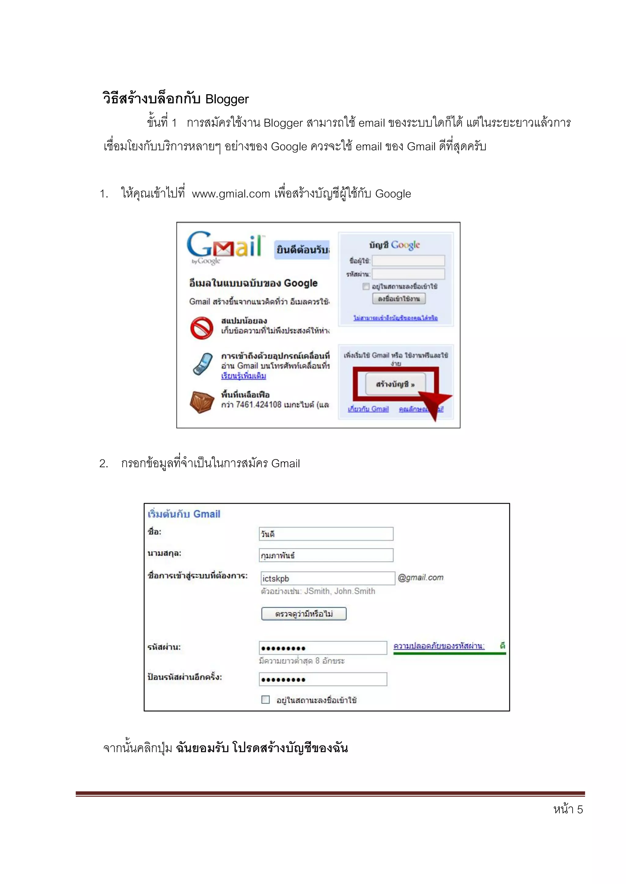 หน้า 5
วิธีสร้างบล็อกกับ Blogger
ขั้นที่ 1 การสมัครใช้งาน Blogger สามารถใช้ email ของระบบใดก็ได้ แต่ในระยะยาวแล้วการ
เชื่อมโยงกับบริการหลายๆ อย่างของ Google ควรจะใช้ email ของ Gmail ดีที่สุดครับ
1. ให้คุณเข้าไปที่ www.gmial.com เพื่อสร้างบัญชีผู้ใช้กับ Google
2. กรอกข้อมูลที่จาเป็นในการสมัคร Gmail
จากนั้นคลิกปุ่ม ฉันยอมรับ โปรดสร้างบัญชีของฉัน
 