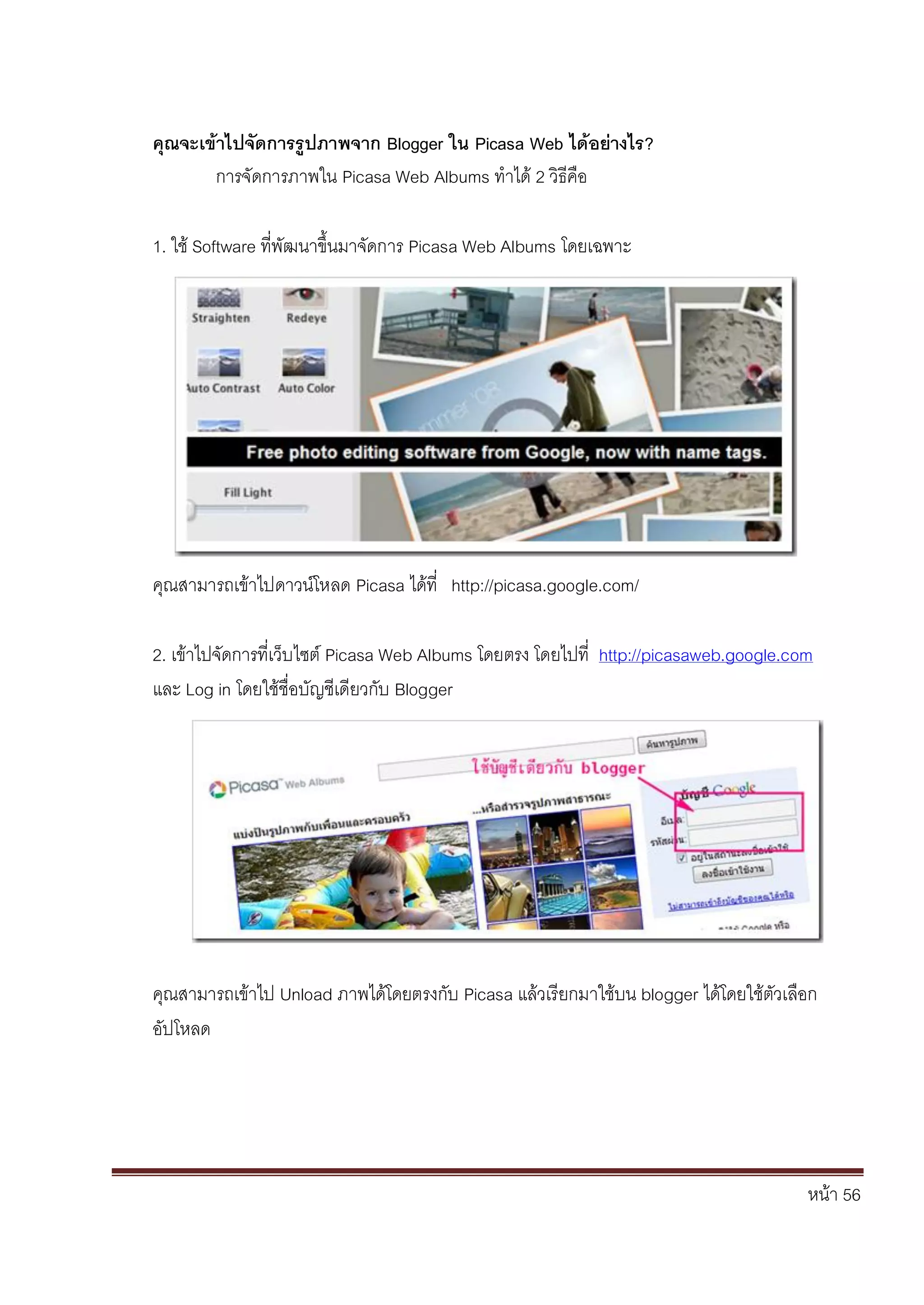 หน้า 56
คุณจะเข้าไปจัดการรูปภาพจาก Blogger ใน Picasa Web ได้อย่างไร?
การจัดการภาพใน Picasa Web Albums ทาได้ 2 วิธีคือ
1. ใช้ Software ที่พัฒนาขึ้นมาจัดการ Picasa Web Albums โดยเฉพาะ
คุณสามารถเข้าไปดาวน์โหลด Picasa ได้ที่ http://picasa.google.com/
2. เข้าไปจัดการที่เว็บไซต์ Picasa Web Albums โดยตรง โดยไปที่ http://picasaweb.google.com
และ Log in โดยใช้ชื่อบัญชีเดียวกับ Blogger
คุณสามารถเข้าไป Unload ภาพได้โดยตรงกับ Picasa แล้วเรียกมาใช้บน blogger ได้โดยใช้ตัวเลือก
อัปโหลด
 
