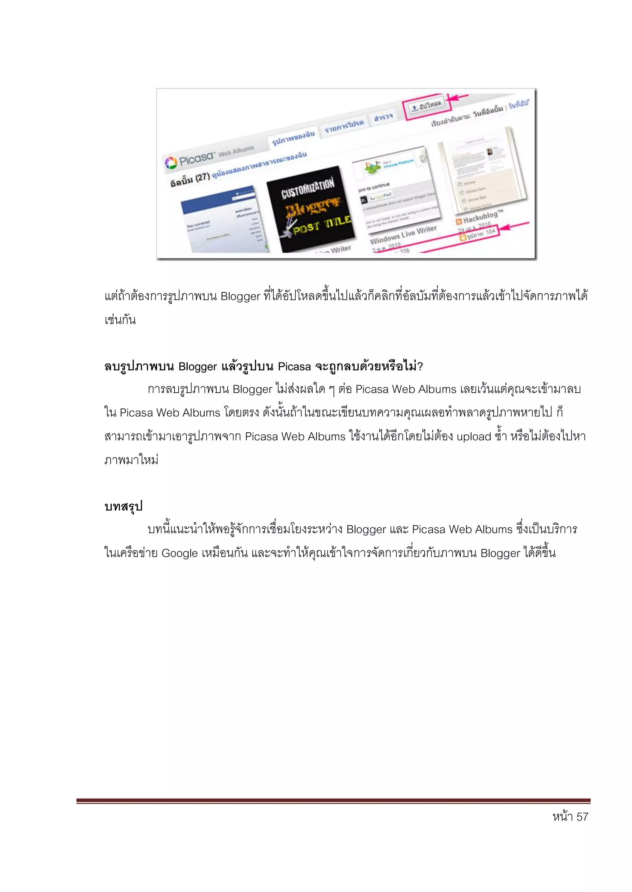 หน้า 57
แต่ถ้าต้องการรูปภาพบน Blogger ที่ได้อัปโหลดขึ้นไปแล้วก็คลิกที่อัลบัมที่ต้องการแล้วเข้าไปจัดการภาพได้
เช่นกัน
ลบรูปภาพบน Blogger แล้วรูปบน Picasa จะถูกลบด้วยหรือไม่?
การลบรูปภาพบน Blogger ไม่ส่งผลใด ๆ ต่อ Picasa Web Albums เลยเว้นแต่คุณจะเข้ามาลบ
ใน Picasa Web Albums โดยตรง ดังนั้นถ้าในขณะเขียนบทความคุณเผลอทาพลาดรูปภาพหายไป ก็
สามารถเข้ามาเอารูปภาพจาก Picasa Web Albums ใช้งานได้อีกโดยไม่ต้อง upload ซ้า หรือไม่ต้องไปหา
ภาพมาใหม่
บทสรุป
บทนี้แนะนาให้พอรู้จักการเชื่อมโยงระหว่าง Blogger และ Picasa Web Albums ซึ่งเป็นบริการ
ในเครือข่าย Google เหมือนกัน และจะทาให้คุณเข้าใจการจัดการเกี่ยวกับภาพบน Blogger ได้ดีขึ้น
 