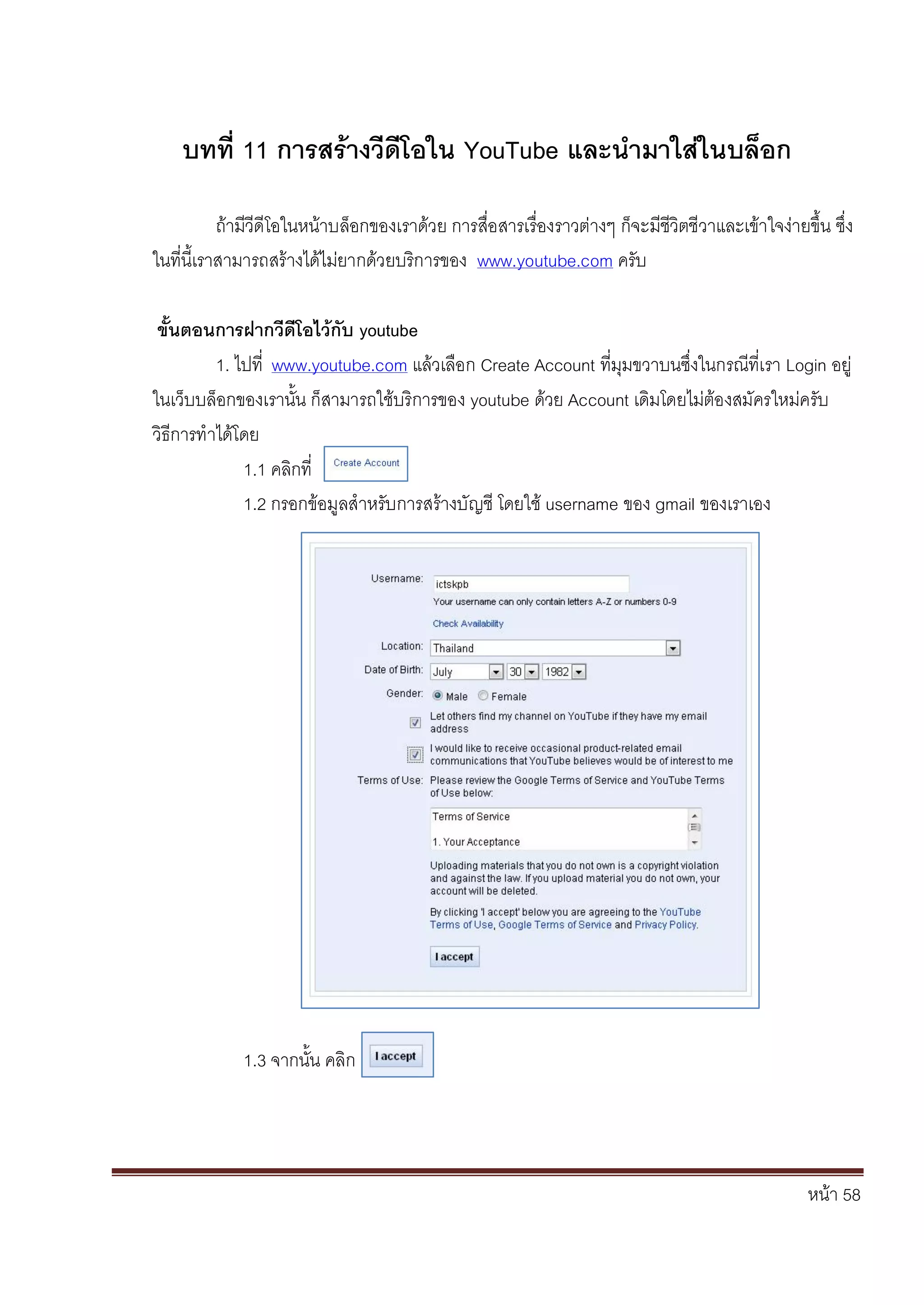 หน้า 58
บทที่ 11 การสร้างวีดีโอใน YouTube และนามาใส่ในบล็อก
ถ้ามีวีดีโอในหน้าบล็อกของเราด้วย การสื่อสารเรื่องราวต่างๆ ก็จะมีชีวิตชีวาและเข้าใจง่ายขึ้น ซึ่ง
ในที่นี้เราสามารถสร้างได้ไม่ยากด้วยบริการของ www.youtube.com ครับ
ขั้นตอนการฝากวีดีโอไว้กับ youtube
1. ไปที่ www.youtube.com แล้วเลือก Create Account ที่มุมขวาบนซึ่งในกรณีที่เรา Login อยู่
ในเว็บบล็อกของเรานั้น ก็สามารถใช้บริการของ youtube ด้วย Account เดิมโดยไม่ต้องสมัครใหม่ครับ
วิธีการทาได้โดย
1.1 คลิกที่
1.2 กรอกข้อมูลสาหรับการสร้างบัญชี โดยใช้ username ของ gmail ของเราเอง
1.3 จากนั้น คลิก
 