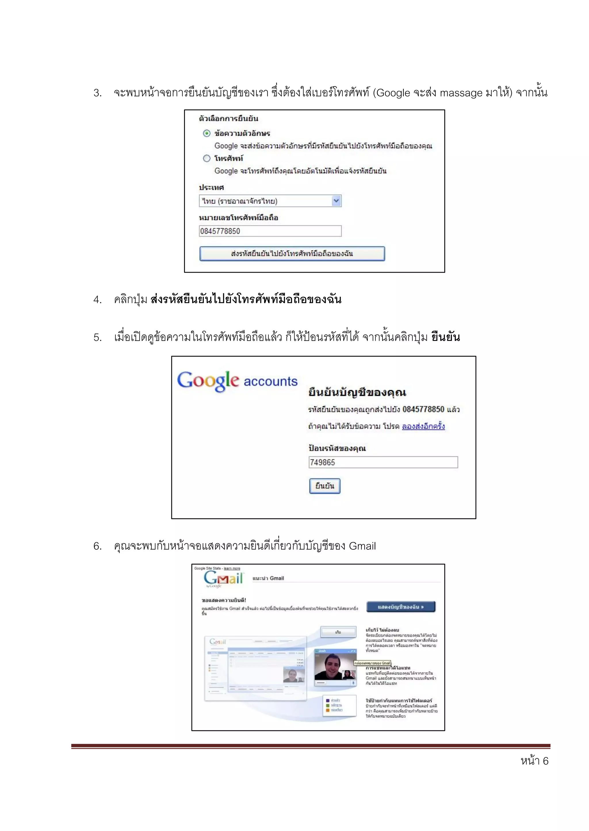 หน้า 6
3. จะพบหน้าจอการยืนยันบัญชีของเรา ซึ่งต้องใส่เบอร์โทรศัพท์ (Google จะส่ง massage มาให้) จากนั้น
4. คลิกปุ่ม ส่งรหัสยืนยันไปยังโทรศัพท์มือถือของฉัน
5. เมื่อเปิดดูข้อความในโทรศัพท์มือถือแล้ว ก็ให้ป้อนรหัสที่ได้ จากนั้นคลิกปุ่ม ยืนยัน
6. คุณจะพบกับหน้าจอแสดงความยินดีเกี่ยวกับบัญชีของ Gmail
 