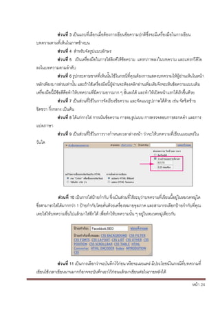 หน้า 24
ส่วนที่ 3 เป็นแถบที่เลือกเมื่อต้องการเขียนข้อความปกติซึ่งจะมีเครื่องมือในการเขียน
บทความตามที่เห็นในภาพข้างบน
ส่วนที่ 4 สาหรับจัดรูปแบบอักษร
ส่วนที่ 5 เป็นเครื่องมือในการใส่ลิงค์ให้ข้อความ แทรกภาพลงในบทความ และแทรกวีดีโอ
ลงในบทความตามลาดับ
ส่วนที่ 6 รูปกระดาษขาดที่เห็นนั้นใช้ในกรณีที่คุณต้องการแสดงบทความให้ผู้อ่านเห็นในหน้า
หลักเพียงบางส่วนเท่านั้น และถ้าใช้เครื่องมือนี้ผู้อ่านจะต้องคลิกอ่านเพิ่มเติมจึงจะเห็นข้อความแบบเต็ม
เครื่องมือนี้มีข้อดีคือทาให้บทความที่มีความยาวมาก ๆ สั้นลงได้ และทาให้เปิดหน้าแรกได้เร็วขึ้นด้วย
ส่วนที่ 7 เป็นส่วนที่ใช้ในการจัดเรียงข้อความ และจัดแนวรูปภาพได้ด้วย เช่น จัดชิดซ้าย
ชิดขวา กึ่งกลาง เป็นต้น
ส่วนที่ 8 ได้แก่การใส่ การเน้นข้อความ การลบรูปแบบ การตรวจสอบการสะกดคา และการ
แปลภาษา
ส่วนที่ 9 เป็นส่วนที่ใช้ในการวางกาหนดเวลาล่างหน้า ว่าจะให้บทความที่เขียนเผยแพร่ใน
วันใด
ส่วนที่ 10 เป็นการใส่ป้ายกากับ ซึ่งเป็นส่วนที่ใช้ระบุว่าบทความที่เขียนนี้อยู่ในหมวดหมู่ใด
ซึ่งสามารถใส่ได้มากกว่า 1 ป้ายกากับโดยคั่นด้วยเครื่องหมายจุลภาค และสามารถเลือกป้ายกากับที่คุณ
เคยใส่ให้บทความอื่นไปแล้วมาใส่อีกได้ เพื่อทาให้บทความนั้น ๆ อยู่ในหมวดหมู่เดียวกัน
ส่วนที่ 11 เป็นการเลือกว่าจะบันทึกไว้ก่อน หรือจะเผยแพร่ มีประโยชน์ในกรณีที่บทความที่
เขียนใช้เวลาเขียนนานมากก็อาจจะบันทึกเอาไว้ก่อนแล้วมาเขียนต่อในภายหลังได้
 