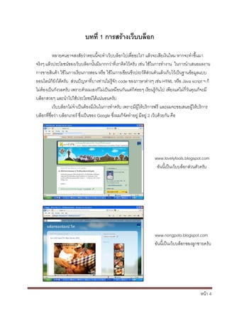 หน้า 4
บทที่ 1 การสร้างเว็บบล็อก
หลายคนอาจสงสัยว่าตอนนี้จะทาเว็บบล็อกไปเพื่ออะไร? แล้วจะเสียเงินไหม หากจะทาขึ้นมา
จริงๆ แล้วประโยชน์ของเว็บบล็อกนั้นมีมากกว่าที่เราคิดไว้ครับ เช่น ใช้ในการทางาน ในการนาเสนอผลงาน
การขายสินค้า ใช้ในการเรียนการสอน หรือ ใช้ในการเขียนชีวประวัติส่วนตัวแล้วเก็บไว้เป็นฐานข้อมูลแบบ
ออนไลน์ก็ยังได้ครับ ส่วนปัญหาที่บางท่านไม่รู้จัก code ของภาษาต่างๆ เช่น HTML หรือ Java script ฯ ก็
ไม่ต้องเป็นกังวลครับ เพราะตัวผมเองก็ไม่เป็นเหมือนกันแต่ก็ค่อยๆ เรียนรู้กันไป เพียงแค่ไม่กี่วันคุณก็จะมี
บล็อกสวยๆ และนาไปใช้ประโยชน์ได้แน่นอนครับ
เว็บบล็อกไม่จาเป็นต้องมีเงินในการทาครับ เพราะมีผู้ให้บริการฟรี และผมจะขอเสนอผู้ให้บริการ
บล็อกที่ชื่อว่า บล็อกเกอร์ ซึ่งเป็นของ Google ซึ่งผมก็จัดทาอยู่ มีอยู่ 2 เว็บด้วยกัน คือ
www.lovelyfools.blogspot.com
อันนี้เป็นเว็บบล็อกส่วนตัวครับ
www.nongpoto.blogspot.com
อันนี้เป็นเว็บบล็อกของลูกชายครับ
 