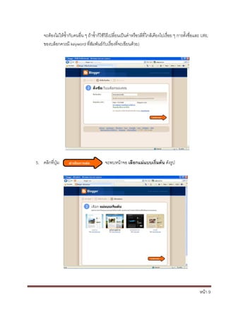 หน้า 9
จะต้องไม่ให้ซ้ากับคนอื่น ๆ ถ้าซ้าก็ใช้วิธีเปลี่ยนเป็นคาหรือวลีที่ใกล้เคียงไปเรื่อย ๆ การตั้งชื่อและ URL
ของบล็อกควรมี keyword ที่สัมพันธ์กับเรื่องที่จะเขียนด้วย)
5. คลิกที่ปุ่ม จะพบหน้าจอ เลือกแม่แบบเริ่มต้น ดังรูป
 
