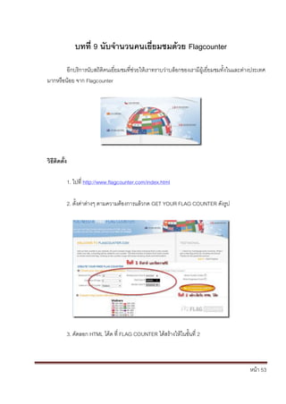 หน้า 53
บทที่ 9 นับจานวนคนเยี่ยมชมด้วย Flagcounter
อีกบริการนับสถิติคนเยี่ยมชมที่ช่วยให้เราทราบว่าบล็อกของเรามีผู้เยี่ยมชมทั้งในและต่างประเทศ
มากหรือน้อย จาก Flagcounter
วิธีติดตั้ง
1. ไปที่ http://www.flagcounter.com/index.html
2. ตั้งค่าต่างๆ ตามความต้องการแล้วกด GET YOUR FLAG COUNTER ดังรูป
3. คัดลอก HTML โค้ด ที่ FLAG COUNTER ได้สร้างให้ในขั้นที่ 2
 