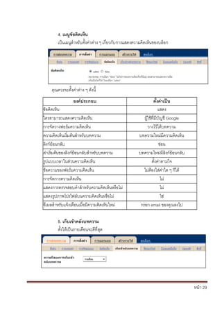 หน้า 29
4. เมนูข้อคิดเห็น
เป็นเมนูสาหรับตั้งค่าต่าง ๆ เกี่ยวกับการแสดงความคิดเห็นของบล็อก
คุณควรจะตั้งค่าต่าง ๆ ดังนี้
องค์ประกอบ ตั้งค่าเป็น
ข้อคิดเห็น แสดง
ใครสามารถแสดงความคิดเห็น ผู้ใช้ที่มีบัญชี Google
การจัดวางฟอร์มความคิดเห็น วางไว้ใต้บทความ
ความคิดเห็นเริ่มต้นสาหรับบทความ บทความใหม่มีความคิดเห็น
ลิงก์ย้อนกลับ ซ่อน
ค่าเริ่มต้นของลิงก์ย้อนกลับสาหรับบทความ บทความใหม่มีลิงก์ย้อนกลับ
รูปแบบเวลาในส่วนความคิดเห็น ตั้งค่าตามใจ
ข้อความของฟอร์มความคิดเห็น ไม่ต้องใส่ค่าใด ๆ ก็ได้
การจัดการความคิดเห็น ไม่
แสดงการตรวจสอบคาสาหรับความคิดเห็นหรือไม่ ไม่
แสดงรูปภาพโปรไฟล์บนความคิดเห็นหรือไม่ ใช่
อีเมลสาหรับแจ้งเตือนเมื่อมีความคิดเห็นใหม่ กรอก email ของคุณลงไป
5. เก็บเข้าคลังบทความ
ตั้งให้เป็นรายเดือนจะดีที่สุด
 