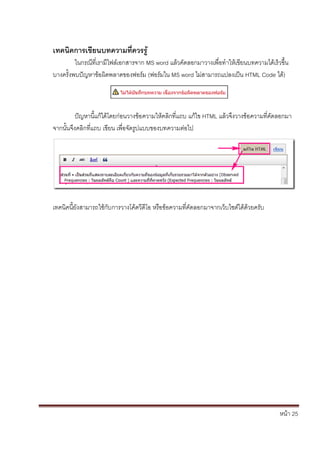 หน้า 25
เทคนิคการเขียนบทความที่ควรรู้
ในกรณีที่เรามีไฟล์เอกสารจาก MS word แล้วคัดลอกมาวางเพื่อทาให้เขียนบทความได้เร็วขึ้น
บางครั้งพบปัญหาข้อผิดพลาดของฟอร์ม (ฟอร์มใน MS word ไม่สามารถแปลงเป็น HTML Code ได้)
ปัญหานี้แก้ได้โดยก่อนวางข้อความให้คลิกที่แถบ แก้ไข HTML แล้วจึงวางข้อความที่คัดลอกมา
จากนั้นจึงคลิกที่แถบ เขียน เพื่อจัดรูปแบบของบทความต่อไป
เทคนิคนี้ยังสามารถใช้กับการวางโค้ดวีดีโอ หรือข้อความที่คัดลอกมาจากเว็บไซต์ได้ด้วยครับ
 