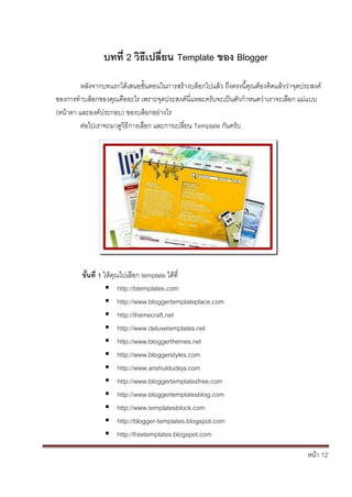 หน้า 12
บทที่ 2 วิธีเปลี่ยน Template ของ Blogger
หลังจากบทแรกได้เสนอขั้นตอนในการสร้างบล็อกไปแล้ว ถึงตรงนี้คุณต้องคิดแล้วว่าจุดประสงค์
ของการทาบล็อกของคุณคืออะไร เพราะจุดประสงค์นี่แหละครับจะเป็นตัวกาหนดว่าเราจะเลือก แม่แบบ
(หน้าตา และองค์ประกอบ) ของบล็อกอย่างไร
ต่อไปเราจะมาดูวิธีการเลือก และการเปลี่ยน Template กันครับ
ขั้นที่ 1 ให้คุณไปเลือก template ได้ที่
 http://btemplates.com
 http://www.bloggertemplateplace.com
 http://themecraft.net
 http://www.deluxetemplates.net
 http://www.bloggerthemes.net
 http://www.bloggerstyles.com
 http://www.anshuldudeja.com
 http://www.bloggertemplatesfree.com
 http://www.bloggertemplatesblog.com
 http://www.templatesblock.com
 http://blogger-templates.blogspot.com
 http://freetemplates.blogspot.com
 