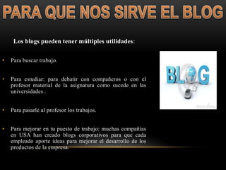 Los blogs pueden tener múltiples utilidades:
• Para buscar trabajo.
• Para estudiar: para debatir con compañeros o con el
profesor material de la asignatura como sucede en las
universidades .
• Para pasarle al profesor los trabajos.
• Para mejorar en tu puesto de trabajo: muchas compañías
en USA han creado blogs corporativos para que cada
empleado aporte ideas para mejorar el desarrollo de los
productos de la empresa.
 