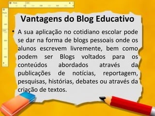 Vantagens do Blog Educativo
• A sua aplicação no cotidiano escolar pode
se dar na forma de blogs pessoais onde os
alunos escrevem livremente, bem como
podem ser Blogs voltados para os
conteúdos abordados através da
publicações de notícias, reportagem,
pesquisas, histórias, debates ou através da
criação de textos.
 