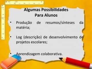 Algumas Possibilidades
Para Alunos
• Produção de resumos/sínteses da
matéria;
• Log (descrição) de desenvolvimento de
projetos escolares;
• Aprendizagem colaborativa.
 