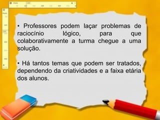 • Professores podem laçar problemas de
raciocínio lógico, para que
colaborativamente a turma chegue a uma
solução.
• Há tantos temas que podem ser tratados,
dependendo da criatividades e a faixa etária
dos alunos.
 
