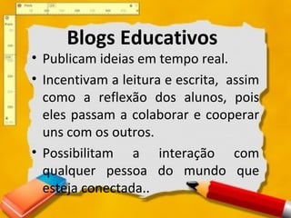 Blogs Educativos
• Publicam ideias em tempo real.
• Incentivam a leitura e escrita, assim
como a reflexão dos alunos, pois
eles passam a colaborar e cooperar
uns com os outros.
• Possibilitam a interação com
qualquer pessoa do mundo que
esteja conectada..
 
