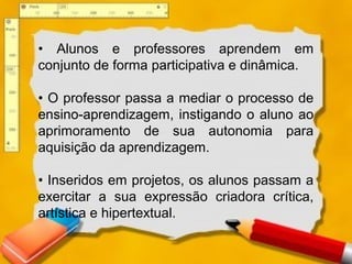 • Alunos e professores aprendem em
conjunto de forma participativa e dinâmica.
• O professor passa a mediar o processo de
ensino-aprendizagem, instigando o aluno ao
aprimoramento de sua autonomia para
aquisição da aprendizagem.
• Inseridos em projetos, os alunos passam a
exercitar a sua expressão criadora crítica,
artística e hipertextual.
 