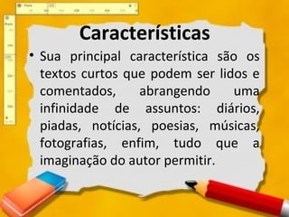 Características
• Sua principal característica são os
textos curtos que podem ser lidos e
comentados, abrangendo uma
infinidade de assuntos: diários,
piadas, notícias, poesias, músicas,
fotografias, enfim, tudo que a
imaginação do autor permitir.
 