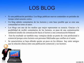 LOS BLOG
• Es una publicación periódica. Los blogs publican nuevos contenidos en periodos de
tiempo relativamente cortos.
• Un blog admite comentarios de los lectores y esto hace posible que se cree una
comunidad en torno al autor.
• Los blogs son uno de los medios que mejor representan su esencia. Gracias a la
posibilidad de recibir comentarios de los lectores, se pasa de una comunicación
unilateral (medio de comunicación hacia el lector) a una comunicación bilateral
• Esto ha resultado ser también muy ventajoso desde un punto de vista profesional o
comercial porque estos lectores son personas fidelizadas que confían en el autor.
• Se característica se haya diluido quizás un poco en los últimos hay entre amigos
que la relación clásica entre una publicación comercial y sus lectores.
 