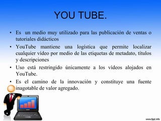 YOU TUBE.
• Es un medio muy utilizado para las publicación de ventas o
tutoriales didácticos
• YouTube mantiene una logística que permite localizar
cualquier vídeo por medio de las etiquetas de metadato, títulos
y descripciones
• Uso está restringido únicamente a los vídeos alojados en
YouTube.
• Es el camino de la innovación y constituye una fuente
inagotable de valor agregado.
 