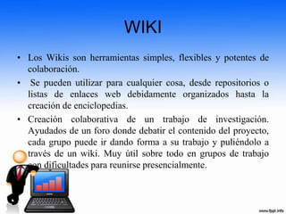 WIKI
• Los Wikis son herramientas simples, flexibles y potentes de
colaboración.
• Se pueden utilizar para cualquier cosa, desde repositorios o
listas de enlaces web debidamente organizados hasta la
creación de enciclopedias.
• Creación colaborativa de un trabajo de investigación.
Ayudados de un foro donde debatir el contenido del proyecto,
cada grupo puede ir dando forma a su trabajo y puliéndolo a
través de un wiki. Muy útil sobre todo en grupos de trabajo
con dificultades para reunirse presencialmente.
 