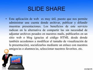 SLIDE SHARE
• Esta aplicación de web es muy útil, puesto que nos permite
administrar una cuenta donde archivar, publicar y difundir
muestras presentaciones. Los beneficios de este servicio
radican en la alternativa de compartir las sin necesidad de
adjuntar archivos pesados en nuestros mails, publicarlos en un
sitio web o blog (gracias al código HTML desde donde
también accedemos a modificar el tamaño de visualización de
la presentación), socializarlos mediante un enlace con nuestros
amigos/as o alumnos/as, seleccionar nuestros favoritos. etc.
 