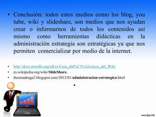 • Conclusión: todos estos medios como los blog, you
tube, wiki y slideshare, son medios que nos ayudan
crear o informarnos de todos los contenidos así
mismo como herramientas didácticas en la
administración estrategia son estratégicas ya que nos
permiten comercializar por medio de la internet.
• http://docs.moodle.org/all/es/Usos_did%C3%A1cticos_del_Wiki
• es.wikipedia.org/wiki/SlideShare.
• thesmadruga2.blogspot.com/2012/01/administracion-estrategica.html
•
 