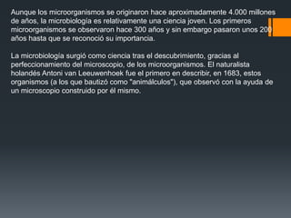 Aunque los microorganismos se originaron hace aproximadamente 4.000 millones
de años, la microbiología es relativamente una ciencia joven. Los primeros
microorganismos se observaron hace 300 años y sin embargo pasaron unos 200
años hasta que se reconoció su importancia.
La microbiología surgió como ciencia tras el descubrimiento, gracias al
perfeccionamiento del microscopio, de los microorganismos. El naturalista
holandés Antoni van Leeuwenhoek fue el primero en describir, en 1683, estos
organismos (a los que bautizó como "animálculos"), que observó con la ayuda de
un microscopio construido por él mismo.
 