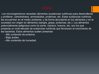 Alimento:
Los microorganismos necesitan alimentos (sustancias nutritivas) para desarrollarse
y proliferar: carbohidratos, aminoácidos, proteínas, etc. Estas sustancias nutritivas
las encuentran en el medio ambiente, y de forma abundante en los alimentos y en la
suciedad con origen en alimentos (sangre, grasa, proteínas, etc.). Los alimentos
potencialmente peligrosos como la carne, marisco, huevos, etc. son los que
presenta un nivel elevado de sustancias nutritivas que favorecen el crecimiento de
las bacterias. Estos alimentos suelen presentar:
- Alto contenido de proteína.
- Baja acidez.
- Alto contenido de humedad.
 