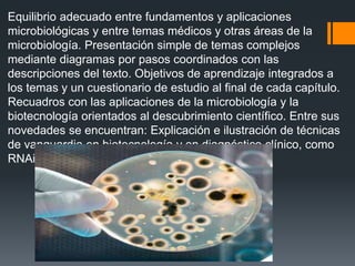 Equilibrio adecuado entre fundamentos y aplicaciones
microbiológicas y entre temas médicos y otras áreas de la
microbiología. Presentación simple de temas complejos
mediante diagramas por pasos coordinados con las
descripciones del texto. Objetivos de aprendizaje integrados a
los temas y un cuestionario de estudio al final de cada capítulo.
Recuadros con las aplicaciones de la microbiología y la
biotecnología orientados al descubrimiento científico. Entre sus
novedades se encuentran: Explicación e ilustración de técnicas
de vanguardia en biotecnología y en diagnóstico clínico, como
RNAi y FISH.
 
