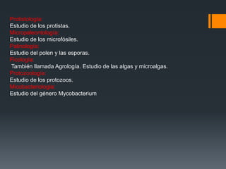 Protistología:
Estudio de los protistas.
Micropaleontología:
Estudio de los microfósiles.
Palinología:
Estudio del polen y las esporas.
Ficología:
También llamada Agrología. Estudio de las algas y microalgas.
Protozoología:
Estudio de los protozoos.
Micobacteriologia:
Estudio del género Mycobacterium
 