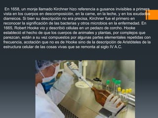 En 1658, un monje llamado Kirchner hizo referencia a gusanos invisibles a primera
vista en los cuerpos en descomposición, en la carne, en la leche, y en los exudados
diarreicos. Si bien su descripción no era precisa, Kirchner fue el primero en
reconocer la significación de las bacterias y otros microbios en la enfermedad. En
1665, Robert Hooke vio y describió células en un pedazo de corcho. Hooke
estableció el hecho de que los cuerpos de animales y plantas, por complejos que
parezcan, están a su vez compuestos por algunas partes elementales repetidas con
frecuencia, acotación que no es de Hooke sino de la descripción de Aristóteles de la
estructura celular de las cosas vivas que se remonta al siglo IV A.C.
 