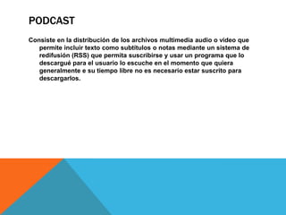 PODCAST
Consiste en la distribución de los archivos multimedia audio o video que
permite incluir texto como subtítulos o notas mediante un sistema de
redifusión (RSS) que permita suscribirse y usar un programa que lo
descargué para el usuario lo escuche en el momento que quiera
generalmente e su tiempo libre no es necesario estar suscrito para
descargarlos.
 