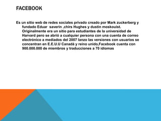 FACEBOOK
Es un sitio web de redes sociales privado creado por Mark zuckerberg y
fundado Eduar saverin ,chirs Hughes y dustin moskouist.
Originalmente era un sitio para estudiantes de la universidad de
Harvard pero se abrió a cualquier persona con una cuenta de correo
electrónico a mediados del 2007 lanzo las versiones con usuarios se
concentran en E.E.U.U Canadá y reino unido,Facebook cuenta con
900.000.000 de miembros y traducciones a 70 idiomas
 