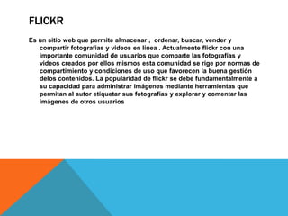 FLICKR
Es un sitio web que permite almacenar , ordenar, buscar, vender y
compartir fotografías y videos en línea . Actualmente flickr con una
importante comunidad de usuarios que comparte las fotografías y
videos creados por ellos mismos esta comunidad se rige por normas de
compartimiento y condiciones de uso que favorecen la buena gestión
delos contenidos. La popularidad de flickr se debe fundamentalmente a
su capacidad para administrar imágenes mediante herramientas que
permitan al autor etiquetar sus fotografías y explorar y comentar las
imágenes de otros usuarios
 