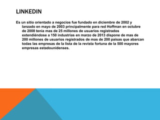 LINKEDIN
Es un sitio orientado a negocios fue fundado en diciembre de 2002 y
lanzado en mayo de 2003 principalmente para red Hoffman en octubre
de 2008 tenia mas de 25 millones de usuarios registrados
extendiéndose a 150 industrias en marzo de 2013 dispone de mas de
200 millones de usuarios registrados de mas de 200 paisas que abarcan
todas las empresas de la lista de la revista fortuna de la 500 mayores
empresas estadounidenses.
 