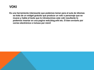 VOKI
Es una herramienta interesante que podemos tomar para el aula de idiomas
se trata de un widget gratuito que produce un voki o personaje que se
mueve y habla el texto que le introducimos este voki resultante lo
podemos insertar en una pagina web,blog,wiki etc. O bien enviarlo por
correo electrónico e incluso por móvil
 