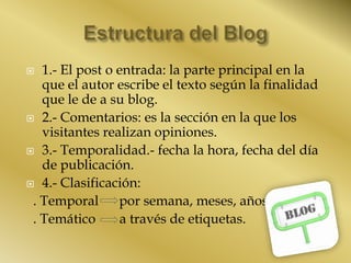  1.- El post o entrada: la parte principal en la
que el autor escribe el texto según la finalidad
que le de a su blog.
 2.- Comentarios: es la sección en la que los
visitantes realizan opiniones.
 3.- Temporalidad.- fecha la hora, fecha del día
de publicación.
 4.- Clasificación:
. Temporal por semana, meses, años
. Temático a través de etiquetas.
 