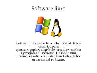 Software libre
Software Libre se refiere a la libertad de los
usuarios para
ejecutar, copiar, distribuir, estudiar, cambia
r y mejorar el software. De modo más
preciso, se refiere a cuatro libertades de los
usuarios del software:
 