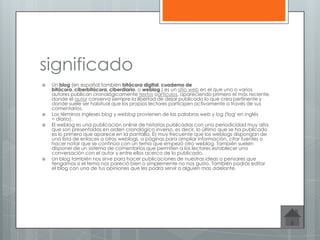 significado
 Un blog (en español,también bitácora digital, cuaderno de
bitácora, ciberbitácora, ciberdiario, o weblog ) es un sitio web en el que uno o varios
autores publican cronológicamente textos oartículos, apareciendo primero el más reciente,
donde el autor conserva siempre la libertad de dejar publicado lo que crea pertinente y
donde suele ser habitual que los propios lectores participen activamente a través de sus
comentarios.
 Los términos ingleses blog y weblog provienen de las palabras web y log ('log' en inglés
= diario).
 El weblog es una publicación online de historias publicadas con una periodicidad muy alta
que son presentadas en orden cronológico inverso, es decir, lo último que se ha publicado
es lo primero que aparece en la pantalla. Es muy frecuente que los weblogs dispongan de
una lista de enlaces a otros weblogs, a páginas para ampliar información, citar fuentes o
hacer notar que se continúa con un tema que empezó otro weblog. También suelen
disponer de un sistema de comentarios que permiten a los lectores establecer una
conversación con el autor y entre ellos acerca de lo publicado.
 Un blog también nos sirve para hacer publicaciones de nuestras ideas o pensares que
tengamos si el tema nos pareció bien o simplemente no nos gusto. También podrás editar
el blog con una de tus opiniones que les podra servir a alguien mas adelante.
 