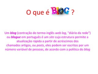 Um blog (contração do termo inglês web log, "diário da rede") 
ou blogue em português é um site cuja estrutura permite a 
atualização rápida a partir de acréscimos dos 
chamados artigos, ou posts, eles podem ser escritos por um 
número variável de pessoas, de acordo com a política do blog
O que é             ?
 